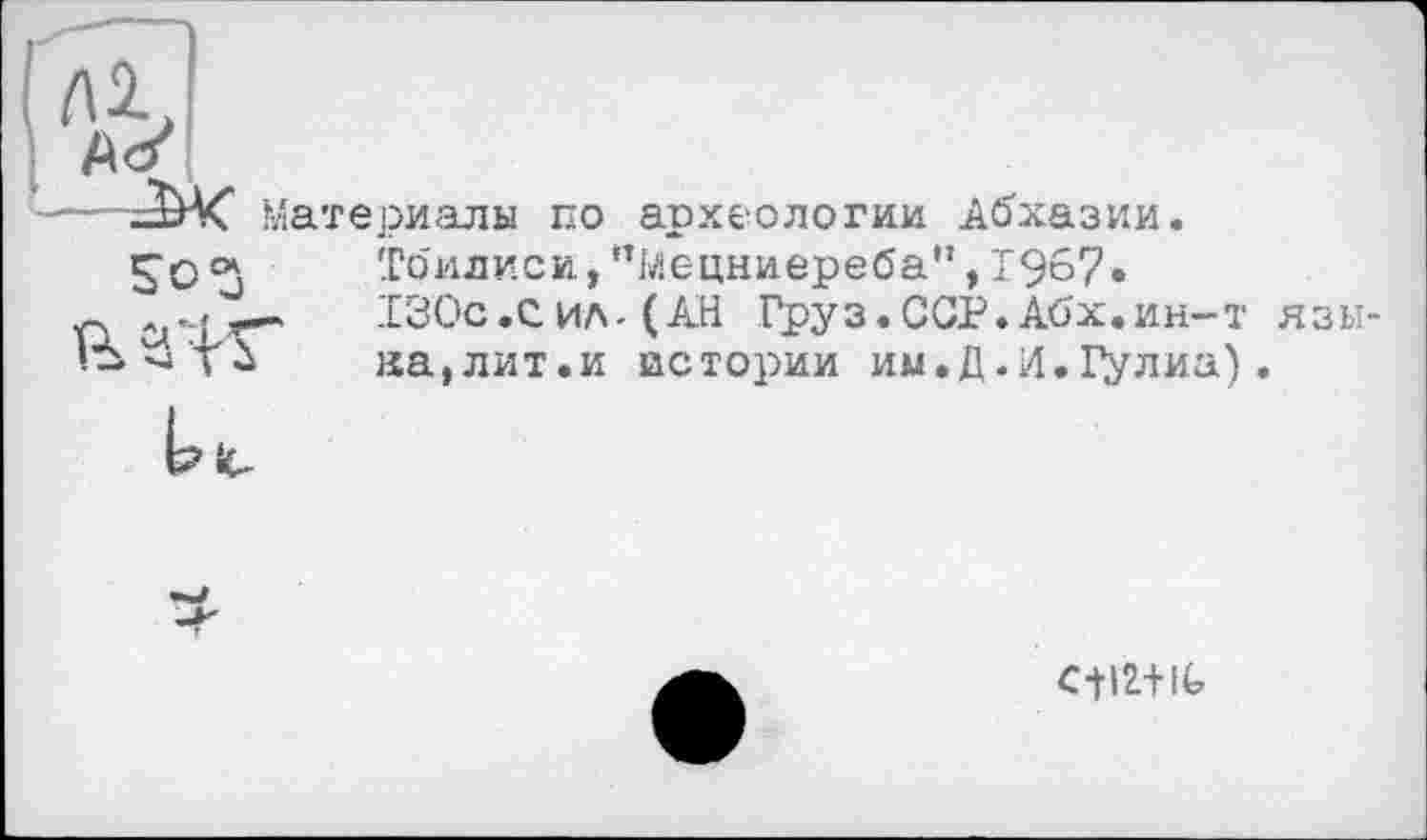 ﻿Материалы по археологии Абхазии. Тбилиси, "Мецниереба”, 1967.
1 ci’-L*""'	-130с,Сил-(АН Груз.ССР.Абх.ин-т язы-
на,лит.и истории им.Д.Л. Гулиа).
и*.
